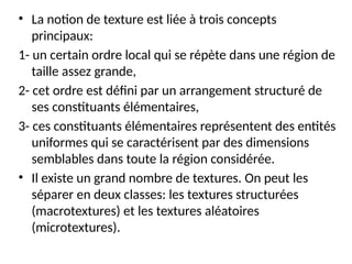 • La notion de texture est liée à trois concepts
principaux:
1- un certain ordre local qui se répète dans une région de
taille assez grande,
2- cet ordre est défini par un arrangement structuré de
ses constituants élémentaires,
3- ces constituants élémentaires représentent des entités
uniformes qui se caractérisent par des dimensions
semblables dans toute la région considérée.
• Il existe un grand nombre de textures. On peut les
séparer en deux classes: les textures structurées
(macrotextures) et les textures aléatoires
(microtextures).
 