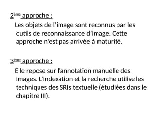2ème
approche :
Les objets de l’image sont reconnus par les
outils de reconnaissance d’image. Cette
approche n’est pas arrivée à maturité.
3ème
approche :
Elle repose sur l’annotation manuelle des
images. L’indexation et la recherche utilise les
techniques des SRIs textuelle (étudiées dans le
chapitre III).
 