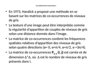 Les matrices de co-occurrences :
• En 1973, Haralick a proposé une méthode en se
basant sur les matrices de co-occurrences de niveaux
de gris.
• La texture d’une image peut être interprétée comme
la régularité d’apparition de couples de niveaux de gris
selon une distance donnée dans l’image.
• La matrice de co-occurrences contient les fréquences
spatiales relatives d’apparition des niveaux de gris
selon quatre directions (ө= 0, ө=π/4, ө=π/2, ө =3π/4).
• La matrice de co-occurrences Pd, ө (i, j) est carrée et de
dimension Δ*Δ, où Δ est le nombre de niveaux de gris
présents dans I.
 