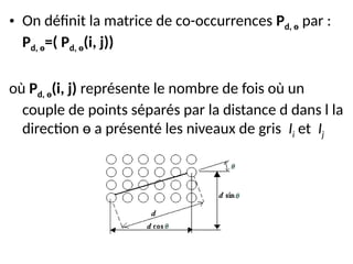 • On définit la matrice de co-occurrences Pd, ө par :
Pd, ө=( Pd, ө(i, j))
où Pd, ө(i, j) représente le nombre de fois où un
couple de points séparés par la distance d dans l la
direction ө a présenté les niveaux de gris Ii et Ij
 
