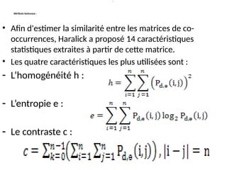 Attributs texturaux :
• Afin d'estimer la similarité entre les matrices de co-
occurrences, Haralick a proposé 14 caractéristiques
statistiques extraites à partir de cette matrice.
• Les quatre caractéristiques les plus utilisées sont :
- L’homogénéité h :
- L’entropie e :
- Le contraste c :
:
 