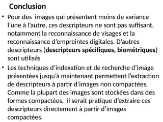 • Pour des images qui présentent moins de variance
l’une à l’autre, ces descripteurs ne sont pas suffisant,
notamment la reconnaissance de visages et la
reconnaissance d’empreintes digitales. D’autres
descripteurs (descripteurs spécifiques, biométriques)
sont utilisés
• Les techniques d’indexation et de recherche d’image
présentées jusqu’à maintenant permettent l’extraction
de descripteurs à partir d’images non compactées.
Comme la plupart des images sont stockées dans des
formes compactées, il serait pratique d’extraire ces
descripteurs directement à partir d’images
compactées.
Conclusion
 
