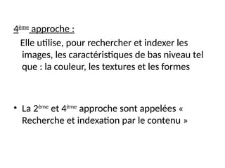 4ème
approche :
Elle utilise, pour rechercher et indexer les
images, les caractéristiques de bas niveau tel
que : la couleur, les textures et les formes
• La 2ème
et 4ème
approche sont appelées «
Recherche et indexation par le contenu »
 