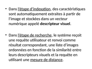 • Dans l’étape d’indexation, des caractéristiques
sont automatiquement extraites à partir de
l’image et stockées dans un vecteur
numérique appelé descripteur visuel.
• Dans l’étape de recherche, le système reçoit
une requête utilisateur et renvoi comme
résultat correspondant, une liste d’images
ordonnées en fonction de la similarité entre
leurs descripteurs visuels et la requête en
utilisant une mesure de distance.
 