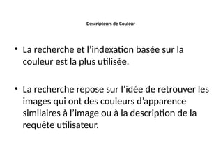 Descripteurs de Couleur
• La recherche et l’indexation basée sur la
couleur est la plus utilisée.
• La recherche repose sur l’idée de retrouver les
images qui ont des couleurs d’apparence
similaires à l’image ou à la description de la
requête utilisateur.
 