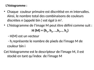 L’histogramme :
• Chaque couleur primaire est discrétisé en m intervalles.
Ainsi, le nombre total des combinaisons de couleurs
discrètes n (appelé bin ) est égal à m3
.
• L’histogramme de l’image M peut être défini comme suit :
H (M) = (h1, h2, ..,hi,.., hn)
- H(M) est un vecteur
- hi représente le nombre de pixels de l'image M de
couleur bin i
Cet histogramme est le descripteur de l’image M, il est
stocké en tant qu’index de l'image M
 