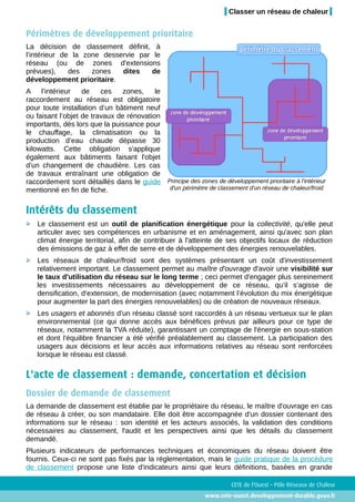 Classer un réseau de chaleur


Périmètres de développement prioritaire
La décision de classement définit, à
l’intérieur de la zone desservie par le
réseau (ou de zones d'extensions
prévues),     des   zones   dites   de
développement prioritaire.
A l’intérieur      de    ces    zones,    le
raccordement au réseau est obligatoire
pour toute installation d’un bâtiment neuf
ou faisant l’objet de travaux de rénovation
importants, dès lors que la puissance pour
le chauffage, la climatisation ou la
production d’eau chaude dépasse 30
kilowatts. Cette obligation s'applique
également aux bâtiments faisant l'objet
d'un changement de chaudière. Les cas
de travaux entraînant une obligation de
raccordement sont détaillés dans le guide Principe des zones de développement prioritaire à l'intérieur
mentionné en fin de fiche.                   d'un périmètre de classement d'un réseau de chaleur/froid


Intérêts du classement
   Le classement est un outil de planification énergétique pour la collectivité, qu'elle peut
   articuler avec ses compétences en urbanisme et en aménagement, ainsi qu'avec son plan
   climat énergie territorial, afin de contribuer à l'atteinte de ses objectifs locaux de réduction
   des émissions de gaz à effet de serre et de développement des énergies renouvelables.
   Les réseaux de chaleur/froid sont des systèmes présentant un coût d'investissement
   relativement important. Le classement permet au maître d'ouvrage d'avoir une visibilité sur
   le taux d'utilisation du réseau sur le long terme ; ceci permet d'engager plus sereinement
   les investissements nécessaires au développement de ce réseau, qu’il s’agisse de
   densification, d’extension, de modernisation (avec notamment l’évolution du mix énergétique
   pour augmenter la part des énergies renouvelables) ou de création de nouveaux réseaux.
   Les usagers et abonnés d'un réseau classé sont raccordés à un réseau vertueux sur le plan
   environnemental (ce qui donne accès aux bénéfices prévus par ailleurs pour ce type de
   réseaux, notamment la TVA réduite), garantissant un comptage de l'énergie en sous-station
   et dont l'équilibre financier a été vérifié préalablement au classement. La participation des
   usagers aux décisions et leur accès aux informations relatives au réseau sont renforcées
   lorsque le réseau est classé.

L'acte de classement : demande, concertation et décision
Dossier de demande de classement
La demande de classement est établie par le propriétaire du réseau, le maître d'ouvrage en cas
de réseau à créer, ou son mandataire. Elle doit être accompagnée d'un dossier contenant des
informations sur le réseau : son identité et les acteurs associés, la validation des conditions
nécessaires au classement, l'audit et les perspectives ainsi que les détails du classement
demandé.
Plusieurs indicateurs de performances techniques et économiques du réseau doivent être
fournis. Ceux-ci ne sont pas fixés par la réglementation, mais le guide pratique de la procédure
de classement propose une liste d'indicateurs ainsi que leurs définitions, basées en grande

                                                                      CETE de l'Ouest – Pôle Réseaux de Chaleur
                                                             www.cete-ouest.developpement-durable.gouv.fr
 