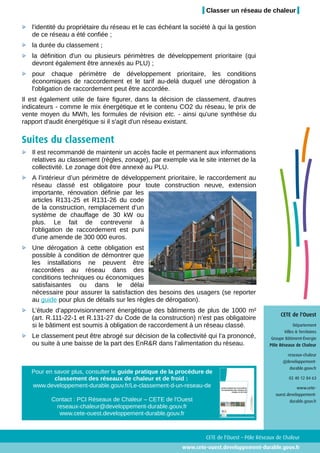 Classer un réseau de chaleur

   l'identité du propriétaire du réseau et le cas échéant la société à qui la gestion
   de ce réseau a été confiée ;
   la durée du classement ;
   la définition d'un ou plusieurs périmètres de développement prioritaire (qui
   devront également être annexés au PLU) ;
   pour chaque périmètre de développement prioritaire, les conditions
   économiques de raccordement et le tarif au-delà duquel une dérogation à
   l'obligation de raccordement peut être accordée.
Il est également utile de faire figurer, dans la décision de classement, d'autres
indicateurs - comme le mix énergétique et le contenu CO2 du réseau, le prix de
vente moyen du MWh, les formules de révision etc. - ainsi qu'une synthèse du
rapport d'audit énergétique si il s'agit d'un réseau existant.

Suites du classement
   Il est recommandé de maintenir un accès facile et permanent aux informations
   relatives au classement (règles, zonage), par exemple via le site internet de la
   collectivité. Le zonage doit être annexé au PLU.
   A l’intérieur d’un périmètre de développement prioritaire, le raccordement au
   réseau classé est obligatoire pour toute construction neuve, extension
   importante, rénovation définie par les
   articles R131-25 et R131-26 du code
   de la construction, remplacement d’un
   système de chauffage de 30 kW ou
   plus. Le fait de contrevenir à
   l'obligation de raccordement est puni
   d’une amende de 300 000 euros.
   Une dérogation à cette obligation est
   possible à condition de démontrer que
   les installations ne peuvent être
   raccordées au réseau dans des
   conditions techniques ou économiques
   satisfaisantes ou dans le délai
   nécessaire pour assurer la satisfaction des besoins des usagers (se reporter
   au guide pour plus de détails sur les règles de dérogation).
   L’étude d’approvisionnement énergétique des bâtiments de plus de 1000 m²
                                                                                                   CETE de l'Ouest
   (art. R.111-22-1 et R.131-27 du Code de la construction) n’est pas obligatoire
   si le bâtiment est soumis à obligation de raccordement à un réseau classé.                             Département
                                                                                                     Villes & Territoires
   Le classement peut être abrogé sur décision de la collectivité qui l’a prononcé,            Groupe Bâtiment-Énergie
   ou suite à une baisse de la part des EnR&R dans l’alimentation du réseau.                  Pôle Réseaux de Chaleur

                                                                                                       reseaux-chaleur
                                                                                                    @developpement-
                                                                                                        durable.gouv.fr
   Pour en savoir plus, consulter le guide pratique de la procédure de
           classement des réseaux de chaleur et de froid :                                              02 40 12 84 63
   www.developpement-durable.gouv.fr/Le-classement-d-un-reseau-de                                           www.cete-
                                                                                                 ouest.developpement-
          Contact : PCI Réseaux de Chaleur – CETE de l'Ouest                                            durable.gouv.fr
           reseaux-chaleur@developpement-durable.gouv.fr
            www.cete-ouest.developpement-durable.gouv.fr



                                                                   CETE de l'Ouest – Pôle Réseaux de Chaleur
                                                          www.cete-ouest.developpement-durable.gouv.fr
 