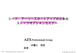 シード・アーリースタートアップのための
                   ストックオプションセミナー　




                                                     AZX Professionals Group
                                                    　　　弁護士　雨宮　
                                                    美季
© 2013 　 AZX Professionals Group. All rights reserved.                         by AZX, http://www.AZX.co.jp
 