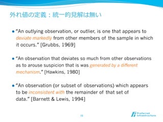 外れ値の定義：統⼀一的⾒見見解は無い

l  “Anoutlying observation, or outlier, is one that appears to
  deviate markedly from other members of the sample in which
  it occurs.” [Grubbs, 1969]

l  “An
      observation that deviates so much from other observations
  as to arouse suspicion that is was generated by a different
  mechanism.” [Hawkins, 1980]


l  “An
      observation (or subset of observations) which appears
  to be inconsistent with the remainder of that set of
  data.” [Barnett & Lewis, 1994]


                              10	
 