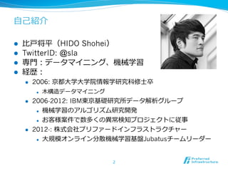 ⾃自⼰己紹介

l    ⽐比⼾戸将平（HIDO Shohei）
l    TwitterID: @sla
l    専⾨門：データマイニング、機械学習
l    経歴：
      l    2006: 京都⼤大学⼤大学院情報学研究科修⼠士卒
            l    ⽊木構造データマイニング
      l    2006-2012: IBM東京基礎研究所データ解析グループ
             l  機械学習のアルゴリズム研究開発


             l  お客様案件で数多くの異異常検知プロジェクトに従事

      l    2012-: 株式会社プリファードインフラストラクチャー
            l    ⼤大規模オンライン分散機械学習基盤Jubatusチームリーダー


                                 2
 