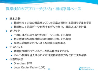 異異常検知のアプローチ(3/3)：機械学習ベース

l  基本⽅方針
    l  教師有り：少数の異異常サンプルを正常と判別する分類モデルを学習

    l  教師無し：正常データを表すモデルを作り、異異常スコアを計算

l  メリット
    l  ⼀一般にはどのような分布のデータに対しても有効

    l  特に教師有りの場合は未知の異異常に対しても有効

    l  ⾼高次元の場合にもロバストな計算⼿手法がある

l  デメリット
    l  精度度は今得られているデータの品質が全てになる

    l  ドメイン知識を導⼊入するためには変数の作り⽅方などに⼯工夫が必要

l  代表的⼿手法
    l  One-class SVM

    l  Local Outlier Factor (LOF)
                   20
 