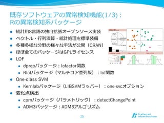 既存ソフトウェアの異異常検知機能(1/3)：
Rの異異常検知系パッケージ
l    統計⽤用S⾔言語の独⾃自拡張オープンソース実装
l    ベクトル・⾏行行列列演算・統計処理理を標準装備
l    多種多様な分野の様々な⼿手法が公開（CRAN）
l    ほぼ全てのパッケージはGPLライセンス
l  LOF
     l  dprepパッケージ：lofactor関数

     l  Rlofパッケージ（マルチコア並列列版）：lof関数

l  One-class SVM
     l  Kernlabパッケージ（LIBSVMラッパー）：one-svcオプション

l  変化点検出
      l    cpmパッケージ（パラメトリック）：detectChangePoint
      l    ADM3パッケージ：ADM3アルゴリズム

                             25
 