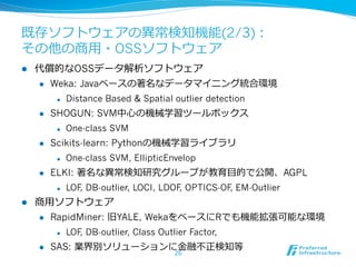 既存ソフトウェアの異異常検知機能(2/3)：
その他の商⽤用・OSSソフトウェア
l    代償的なOSSデータ解析ソフトウェア
      l  Weka: Javaベースの著名なデータマイニング統合環境

             l    Distance Based & Spatial outlier detection
      l    SHOGUN: SVM中⼼心の機械学習ツールボックス
             l    One-class SVM
      l    Scikits-learn: Pythonの機械学習ライブラリ
             l    One-class SVM, EllipticEnvelop
      l    ELKI: 著名な異異常検知研究グループが教育⽬目的で公開、AGPL
             l    LOF DB-outlier, LOCI, LDOF OPTICS-OF EM-Outlier
                      ,                      ,         ,
l    商⽤用ソフトウェア
      l    RapidMiner: 旧YALE, WekaをベースにRでも機能拡張可能な環境
             l    LOF DB-outlier, Class Outlier Factor,
                      ,
      l    SAS: 業界別ソリューションに⾦金金融不不正検知等
                                             26
 