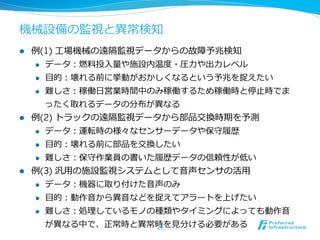 機械設備の監視と異異常検知
l  例例(1) ⼯工場機械の遠隔監視データからの故障予兆検知
     l  データ：燃料料投⼊入量量や施設内温度度・圧⼒力力や出⼒力力レベル

     l  ⽬目的：壊れる前に挙動がおかしくなるという予兆を捉えたい

     l  難しさ：稼働⽇日営業時間中のみ稼働するため稼働時と停⽌止時でま

         ったく取れるデータの分布が異異なる
l  例例(2) トラックの遠隔監視データから部品交換時期を予測
     l  データ：運転時の様々なセンサーデータや保守履履歴

      l    ⽬目的：壊れる前に部品を交換したい
      l    難しさ：保守作業員の書いた履履歴データの信頼性が低い
l    例例(3) 汎⽤用の施設監視システムとして⾳音声センサの活⽤用
       l  データ：機器に取り付けた⾳音声のみ

      l    ⽬目的：動作⾳音から異異⾳音などを捉えてアラートを上げたい
      l    難しさ：処理理しているモノの種類やタイミングによっても動作⾳音
            が異異なる中で、正常時と異異常時を⾒見見分ける必要がある
                           29
 
