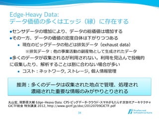 Edge-Heavy Data:
データ価値の多くはエッジ（縁）に存在する
l センサデータの増加により、データの総価値は増加する
l その⼀一⽅方、データの価値の密度度⾃自体は下がりつつある
    l    現在のビッグデータの殆どは排気データ（exhaust  data）
          ※排気データ：他の事業活動の副産物として⽣生成されたデータ
l 多くのデータが収集されるが利利⽤用されない。利利⽤用を⾒見見込んで投機的
に収集したり、解析することは割に合わない場合が多い
  l  コスト：ネットワーク,  ストレージ,  個⼈人情報管理理



   推測：多くのデータは収集された地点で管理理、処理理され  
    　 　 　濃縮された重要な情報のみがやりとりされる

丸山宏, 岡野原大輔 Edge-Heavy Data: CPS・ビッグデータ・クラウド・スマホがもたらす次世代アーキテクチャ
GICTF総会 特別講演 2012, http://www.gictf.jp/doc/20120709GICTF.pdf

                              34
 