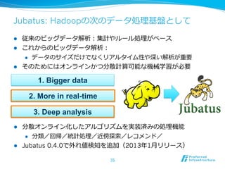 Jubatus: Hadoopの次のデータ処理理基盤として

l  従来のビッグデータ解析：集計やルール処理理がベース
l  これからのビッグデータ解析：
    l  データのサイズだけでなくリアルタイム性や深い解析が重要

l  そのためにはオンラインかつ分散計算可能な機械学習が必要

        1. Bigger data

      2. More in real-time

       3. Deep analysis
l  分散オンライン化したアルゴリズムを実装済みの処理理機能
     l  分類／回帰／統計処理理／近傍探索索／レコメンド／

l  Jubatus 0.4.0で外れ値検知を追加（2013年年1⽉月リリース）

                             35
 
