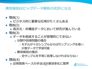 異異常検知はビッグデータ解析の花形になる

l    理理由(1)
       l  ビジネス的に重要な応⽤用がたくさんある
l    理理由(2)
       l  ⾼高次元・⾮非構造データにおいて研究が進んでいる
l    理理由(3)
       l  データを削減することが原理理的にできない
            l  分類や回帰問題の場合

                    ‒  モデルが⼗十分シンプルならばサンプリングを使い
                       少数データで学習可能
            l    異異常検知の場合
                    ‒  全サンプルを平等に処理理しなければならない
l    理理由(4)
      l    近傍探索索ベースの⼿手法は計算効率率率化に限界
                         36
 
