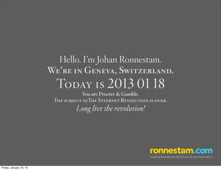 Hello. I’m Johan Ronnestam.
                         We’re in Geneva, Switzerland.
                           Today is 2013 01 18
                                     You are Procter & Gamble.
                          The subject is:The Internet Revolution is over.
                                   Long live the revolution!




Friday, January 18, 13
 