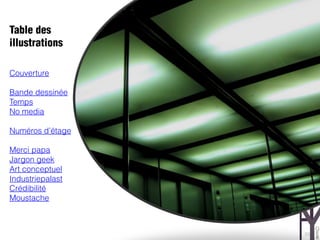 Table des
illustrations

Couverture

Bande dessinée
Temps
No media

Numéros d’étage

Merci papa
Jargon geek
Art conceptuel
Industriepalast
Crédibilité
Moustache



                  23
 
