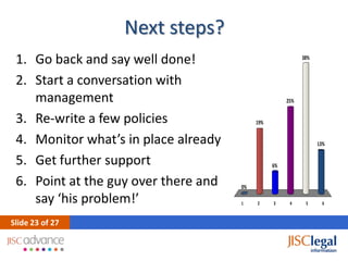 Next steps?
 1. Go back and say well done!                              38%


 2. Start a conversation with
    management                                        25%


 3. Re-write a few policies                19%


 4. Monitor what’s in place already                               13%

 5. Get further support                          6%

 6. Point at the guy over there and   0%

    say ‘his problem!’                1    2     3     4     5      6


ݺߣ 23 of 27
 