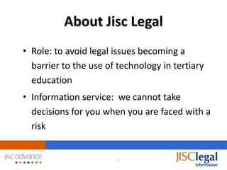 About Jisc Legal
• Role: to avoid legal issues becoming a
  barrier to the use of technology in tertiary
  education
• Information service: we cannot take
  decisions for you when you are faced with a
  risk


                        3
 