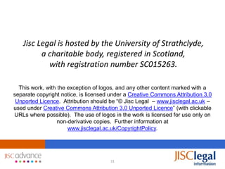 Jisc Legal is hosted by the University of Strathclyde,
         a charitable body, registered in Scotland,
           with registration number SC015263.

  This work, with the exception of logos, and any other content marked with a
separate copyright notice, is licensed under a Creative Commons Attribution 3.0
 Unported Licence. Attribution should be “© Jisc Legal – www.jisclegal.ac.uk –
used under Creative Commons Attribution 3.0 Unported Licence” (with clickable
URLs where possible). The use of logos in the work is licensed for use only on
                  non-derivative copies. Further information at
                      www.jisclegal.ac.uk/CopyrightPolicy.




                                      31
 