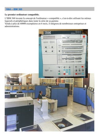 1964 – IBM 360
Le premier ordinateur compatible.
L’IBM 360 invente le concept de l'ordinateur « compatible », c'est-à-dire utilisant les mêmes
logiciels et périphériques dans toute la série de sa gamme.
Vendu à plus de 60000 exemplaires en 6 mois, il intégrera de nombreuses entreprises et
administrations.
 