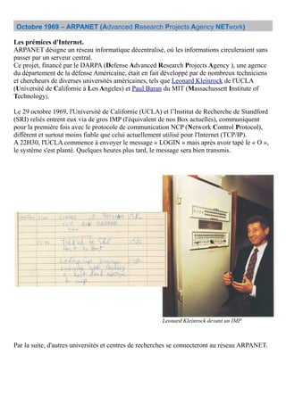 Octobre 1969 – ARPANET (Advanced Research Projects Agency NETwork)
Les prémices d'Internet.
ARPANET désigne un réseau informatique décentralisé, où les informations circuleraient sans
passer par un serveur central.
Ce projet, financé par le DARPA (Defense Advanced Research Projects Agency ), une agence
du département de la défense Américaine, était en fait développé par de nombreux techniciens
et chercheurs de diverses universités américaines, tels que Leonard Kleinrock de l'UCLA
(Université de Californie à Los Angeles) et Paul Baran du MIT (Massachussett Institute of
Technology).
Le 29 octobre 1969, l'Université de Californie (UCLA) et l’Institut de Recherche de Standford
(SRI) reliés entrent eux via de gros IMP (l'équivalent de nos Box actuelles), communiquent
pour la première fois avec le protocole de communication NCP (Network Control Protocol),
différent et surtout moins fiable que celui actuellement utilisé pour l'Internet (TCP/IP).
A 22H30, l'UCLA commence à envoyer le message « LOGIN » mais après avoir tapé le « O »,
le système s'est planté. Quelques heures plus tard, le message sera bien transmis.
Par la suite, d'autres universités et centres de recherches se connecteront au réseau ARPANET.
Leonard Kleinrock devant un IMP
 