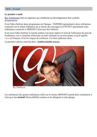 1972 – E-mail
Le premier e-mail.
Ray Tomlinsson était un ingénieur qui collaborait au développement d'un système
d'exploitation.
Il eut l'idée d'utiliser deux programmes de l'époque : SNDMSG (permettant à deux utilisateurs
connectés sur le même ordinateur de se laisser des messages) et CPYNET (permettant à des
ordinateurs connectés à ARPANET d'envoyer des fichiers).
Il eut aussi l'idée d'utiliser le touche arobase (@) pour séparer le nom de l'utilisateur du nom de
l'ordinateur, car ce caractère n'étant pas un nom commun ou un nom propre et qu'il signifie
« à » en Français, évita les risques de confusion. Un choix judicieux donc.
La première adresse mail fut donc : tomlinson@bbn-tenexa.
Les utilisateurs des quinze ordinateurs reliés sur le réseau ARPANET purent donc commencer à
s'envoyer des netmail (NetworkMail) comme on les désignait à cette époque.
Ray Tomlinsson
 