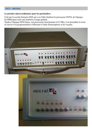 1972 – MICRAL
Le premier micro-ordinateur pour les particuliers.
Créé par la société française R2E qui a eu l'idée d'utiliser le processeur INTEL de l'époque
(le 8808) pour créer une machine à usage général.
Vendu à l'époque 8450 francs, son processeur fonctionnant à 0,5 Mhz, il ne possédait ni écran
ni clavier et la programmation s'effectuait à l'aide d'interrupteurs et de voyants.
 