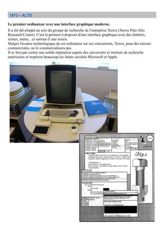 1973 – ALTO
Le premier ordinateur avec une interface graphique moderne.
Il a été développé au sein du groupe de recherche de l'entreprise Xerox (Xerox Palo Alto
Research Center). C'est le premier à disposer d'une interface graphique avec des fenêtres,
icônes, menu... et surtout d' une souris.
Malgré l'avance technologique de cet ordinateur sur ses concurrents, Xerox, pour des raisons
commerciales, ne le commercialisera pas.
Il se fera par contre une solide réputation auprès des universités et instituts de recherche
américains et inspirera beaucoup les futurs sociétés Microsoft et Apple.
 