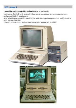1977 – Apple II
La machine qui inaugure l'ère de l'ordinateur grand public.
L'utilisateur d'apple II avait la possibilité de faire et sauvegarder ses propres programmes
(en langage BASIC) sur disquette.
Avec lui apparaissent aussi les premiers jeux vidéo car on pouvait y connecter un joystick et le
relier sur une télévision.
Plus de 2 millions de ces ordinateurs seront vendus pour un prix de 666 $.
 