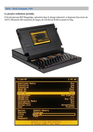 1979 – Grid Compass 1101
Le premier ordinateur portable.
Il fut dessiné par Bill Moggridge, spécialisé dans le design industriel, et disposait d'un écran de
320 X 240 pixels (80 caractères de large), de 256 Kb de RAM et pesait 4,9 Kg.
 