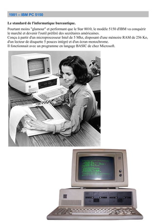 1981 – IBM PC 5150
Le standard de l'informatique bureautique.
Pourtant moins "glamour" et performant que le Star 8010, le modèle 5150 d'IBM va conquérir
le marché et devenir l'outil préféré des secrétaires américaines.
Conçu à partir d'un microprocesseur Intel de 5 Mhz, disposant d'une mémoire RAM de 256 Ko,
d'un lecteur de disquette 5 pouces intégré et d'un écran monochrome.
Il fonctionnait avec un programme en langage BASIC de chez Microsoft.
 