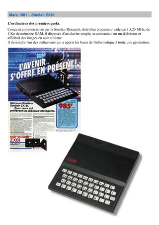 Mars 1981 – Sinclair ZX81
L'ordinateur des premiers geeks.
Conçu et commercialisé par la Sinclair Research, doté d'un processeur cadencé à 3,25 MHz, de
1 Ko de mémoire RAM, il disposait d'un clavier souple, se connectait sur un téléviseur et
affichait des images en noir et blanc.
Il deviendra l'un des ordinateurs qui a appris les bases de l'informatique à toute une génération.
 