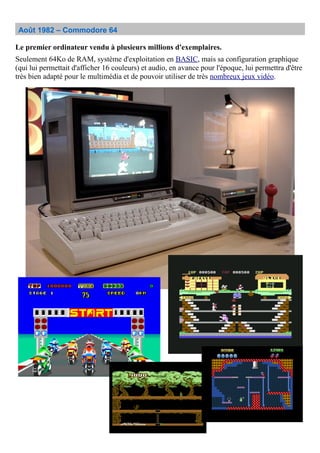 Août 1982 – Commodore 64
Le premier ordinateur vendu à plusieurs millions d'exemplaires.
Seulement 64Ko de RAM, système d'exploitation en BASIC, mais sa configuration graphique
(qui lui permettait d'afficher 16 couleurs) et audio, en avance pour l'époque, lui permettra d'être
très bien adapté pour le multimédia et de pouvoir utiliser de très nombreux jeux vidéo.
 