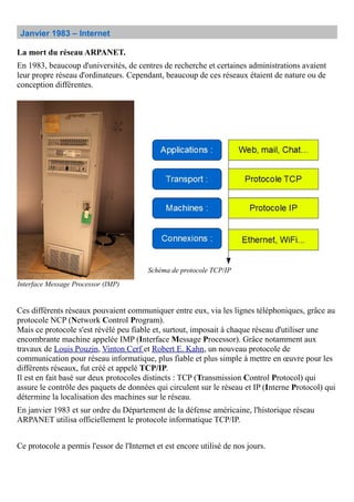 Janvier 1983 – Internet
La mort du réseau ARPANET.
En 1983, beaucoup d'universités, de centres de recherche et certaines administrations avaient
leur propre réseau d'ordinateurs. Cependant, beaucoup de ces réseaux étaient de nature ou de
conception différentes.
Ces différents réseaux pouvaient communiquer entre eux, via les lignes téléphoniques, grâce au
protocole NCP (Network Control Program).
Mais ce protocole s'est révélé peu fiable et, surtout, imposait à chaque réseau d'utiliser une
encombrante machine appelée IMP (Interface Message Processor). Grâce notamment aux
travaux de Louis Pouzin, Vinton Cerf et Robert E. Kahn, un nouveau protocole de
communication pour réseau informatique, plus fiable et plus simple à mettre en œuvre pour les
différents réseaux, fut créé et appelé TCP/IP.
Il est en fait basé sur deux protocoles distincts : TCP (Transmission Control Protocol) qui
assure le contrôle des paquets de données qui circulent sur le réseau et IP (Interne Protocol) qui
détermine la localisation des machines sur le réseau.
En janvier 1983 et sur ordre du Département de la défense américaine, l'historique réseau
ARPANET utilisa officiellement le protocole informatique TCP/IP.
Ce protocole a permis l'essor de l'Internet et est encore utilisé de nos jours.
Interface Message Processor (IMP)
Schéma de protocole TCP/IP
 