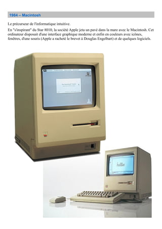 1984 – Macintosh
Le précurseur de l'informatique intuitive.
En "s'inspirant" du Star 8010, la société Apple jeta un pavé dans la mare avec le Macintosh. Cet
ordinateur disposait d'une interface graphique moderne et enfin en couleurs avec icônes,
fenêtres, d'une souris (Apple a racheté le brevet à Douglas Engelbart) et de quelques logiciels.
 