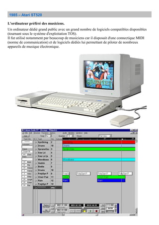 1985 – Atari ST520
L'ordinateur préféré des musiciens.
Un ordinateur dédié grand public avec un grand nombre de logiciels compatibles disponibles
(tournant sous le système d'exploitation TOS).
Il fut utilisé notamment par beaucoup de musiciens car il disposait d'une connectique MIDI
(norme de communication) et de logiciels dédiés lui permettant de piloter de nombreux
appareils de musique électronique.
 