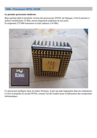 1986 – Processeur INTEL DX386
Le premier processeur moderne.
Bien qu'étant déjà la troisième version des processeurs INTEL de l'époque, il fut le premier à
utiliser l'architecture 32 Bits, encore largement employée de nos jours.
Il comportait 275 000 transistors et était cadencé à 16 Mhz.
Ce processeur préfigure donc les futurs Pentium, il prit une part importante dans les ordinateurs
à venir et propulsa la société INTEL comme l'un des leaders pour la fabrication des composants
informatiques.
 