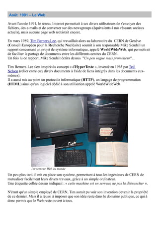 Août 1991 – Le Web
Avant l'année 1991, le réseau Internet permettait à ses divers utilisateurs de s'envoyer des
fichiers, des e-mails et de converser sur des newsgroups (équivalents à nos réseaux sociaux
actuels), mais aucune page web n'existait encore.
En mars 1989, Tim Berners-Lee, qui travaillait alors au laboratoire du CERN de Genève
(Conseil Européen pour la Recherche Nucléaire) soumit à son responsable Mike Sendall un
rapport concernant un projet de système informatique, appelé WorldWideWeb, qui permettrait
de faciliter le partage de documents entre les différents centres du CERN.
Un fois lu ce rapport, Mike Sendall écrira dessus "Un peu vague mais prometteur"...
Tim Berners-Lee s'est inspiré du concept « d'HyperTexte », inventé en 1965 par Ted
Nelson (relier entre eux divers documents à l'aide de liens intégrés dans les documents eux-
mêmes).
Il a aussi mis au point un protocole informatique (HTTP), un langage de programmation
(HTML) ainsi qu'un logiciel dédié à son utilisation appelé WorldWideWeb.
Un peu plus tard, il mit en place son système, permettant à tous les ingénieurs de CERN de
mutualiser facilement leurs divers travaux, grâce à un simple ordinateur.
Une étiquette collée dessus indiquait : « cette machine est un serveur, ne pas la débrancher ».
N'étant qu'un simple employé de CERN, Tim aurait pu voir son invention devenir la propriété
de ce dernier. Mais il a réussi à imposer que son idée reste dans le domaine publique, ce qui à
donc permis que le Web reste ouvert à tous.
1er serveur Web au monde
 