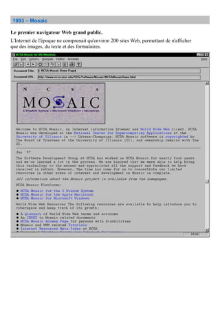1993 – Mosaic
Le premier navigateur Web grand public.
L'Internet de l'époque ne comprenait qu'environ 200 sites Web, permettant de n'afficher
que des images, du texte et des formulaires.
 