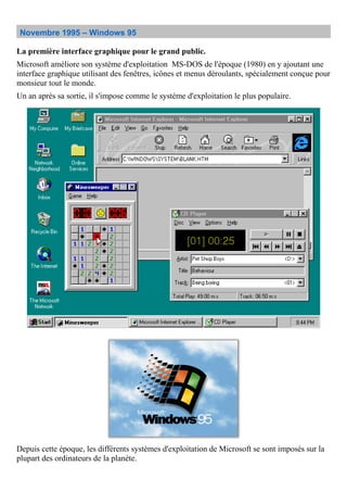 Novembre 1995 – Windows 95
La première interface graphique pour le grand public.
Microsoft améliore son système d'exploitation MS-DOS de l'époque (1980) en y ajoutant une
interface graphique utilisant des fenêtres, icônes et menus déroulants, spécialement conçue pour
monsieur tout le monde.
Un an après sa sortie, il s'impose comme le système d'exploitation le plus populaire.
Depuis cette époque, les différents systèmes d'exploitation de Microsoft se sont imposés sur la
plupart des ordinateurs de la planète.
 