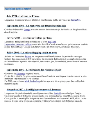 Quelques dates à retenir
Juin 1994 – Internet en France
Le premier fournisseur d'accès à Internet pour le grand public en France est FranceNet.
Septembre 1998 – La recherche sur Internet généralisée
Création de la société Google avec son moteur de recherche qui deviendra un des plus utilisés
dans le monde.
Février 2005 – Des vidéos visibles par tous
Lancement de la plateforme de vidéo sur le Web, YouTube.
La première vidéo mis en ligne sur ce site fut celle d'un de ses créateurs qui commente sa visite
au zoo de San Diego. Google rachètera Youtube en 2006 pour 1,6 milliards de dollars.
Juillet 2006 – Le micro-blogging se fait un nom
Arrivée sur Internet de Twitter, un site permettant historiquement de poster des messages
textuels d'un maximum de 140 caractères. Sa simplicité d'utilisation et son application dédiée
aux smartPhones a permis son adoption, entre autres, par de nombreux journalistes et hommes
politiques.
Septembre 2006 – L’émergence des réseaux sociaux
Ouverture de Facebook au grand public.
Ce site Web, dédié à l'origine aux universités américaines, s'est imposé ensuite comme le plus
important « réseau social » sur Internet.
Fin 2012, son créateur Mark Zuckerberg déclare que son site regroupe plus d'un milliard de
membres actifs.
Novembre 2007 – Le téléphone connecté à Internet
Le système d'exploitation dédié aux téléphones mobiles Android est racheté par Google.
Ce dernier décide de le fournir gratuitement à tout constructeur de SmartPhone qui le désire.
Cette gratuité et sa complète intégration avec les nombreux services (mail, GPS, cloud...) que
propose Google va le propulser comme le système d'exploitation mobile le plus répandu.
 