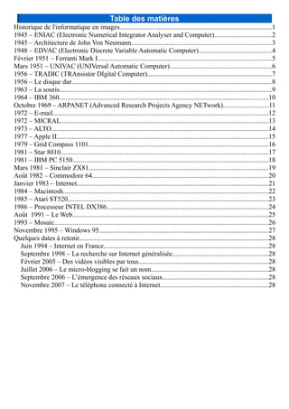 Table des matières
Historique de l'informatique en images.........................................................................................1
1945 – ENIAC (Electronic Numerical Integrator Analyser and Computer).................................2
1945 – Architecture de John Von Neumann..................................................................................3
1948 – EDVAC (Electronic Discrete Variable Automatic Computer)...........................................4
Février 1951 – Ferranti Mark I......................................................................................................5
Mars 1951 – UNIVAC (UNIVersal Automatic Computer)............................................................6
1956 – TRADIC (TRAnsistor DIgital Computer).........................................................................7
1956 – Le disque dur.....................................................................................................................8
1963 – La souris.............................................................................................................................9
1964 – IBM 360...........................................................................................................................10
Octobre 1969 – ARPANET (Advanced Research Projects Agency NETwork)...........................11
1972 – E-mail...............................................................................................................................12
1972 – MICRAL..........................................................................................................................13
1973 – ALTO...............................................................................................................................14
1977 – Apple II............................................................................................................................15
1979 – Grid Compass 1101..........................................................................................................16
1981 – Star 8010..........................................................................................................................17
1981 – IBM PC 5150...................................................................................................................18
Mars 1981 – Sinclair ZX81.........................................................................................................19
Août 1982 – Commodore 64.......................................................................................................20
Janvier 1983 – Internet................................................................................................................21
1984 – Macintosh.........................................................................................................................22
1985 – Atari ST520......................................................................................................................23
1986 – Processeur INTEL DX386...............................................................................................24
Août 1991 – Le Web...................................................................................................................25
1993 – Mosaic..............................................................................................................................26
Novembre 1995 – Windows 95...................................................................................................27
Quelques dates à retenir...............................................................................................................28
Juin 1994 – Internet en France.................................................................................................28
Septembre 1998 – La recherche sur Internet généralisée........................................................28
Février 2005 – Des vidéos visibles par tous............................................................................28
Juillet 2006 – Le micro-blogging se fait un nom.....................................................................28
Septembre 2006 – L’émergence des réseaux sociaux..............................................................28
Novembre 2007 – Le téléphone connecté à Internet...............................................................28
 