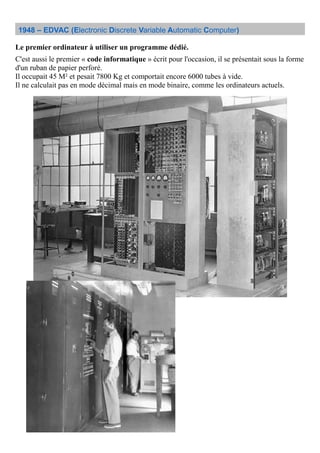 1948 – EDVAC (Electronic Discrete Variable Automatic Computer)
Le premier ordinateur à utiliser un programme dédié.
C'est aussi le premier « code informatique » écrit pour l'occasion, il se présentait sous la forme
d'un ruban de papier perforé.
Il occupait 45 M² et pesait 7800 Kg et comportait encore 6000 tubes à vide.
Il ne calculait pas en mode décimal mais en mode binaire, comme les ordinateurs actuels.
 