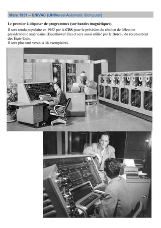 Mars 1951 – UNIVAC (UNIVersal Automatic Computer)
Le premier à disposer de programmes (sur bandes magnétiques).
Il sera rendu populaire en 1952 par la CBS pour la prévision du résultat de l'élection
présidentielle américaine (Eisenhower élu) et sera aussi utilisé par le Bureau du recensement
des États-Unis.
Il sera plus tard vendu à 46 exemplaires.
 