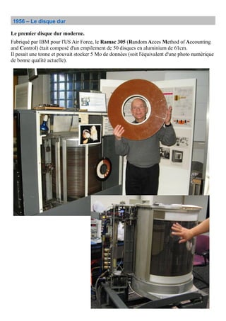 1956 – Le disque dur
Le premier disque dur moderne.
Fabriqué par IBM pour l'US Air Force, le Ramac 305 (Random Acces Method of Accounting
and Control) était composé d'un empilement de 50 disques en aluminium de 61cm.
Il pesait une tonne et pouvait stocker 5 Mo de données (soit l'équivalent d'une photo numérique
de bonne qualité actuelle).
 