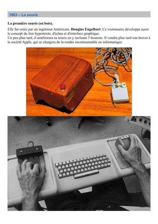 1963 – La souris
La première souris (en bois).
Elle fut créée par un ingénieur Américain, Douglas Engelbart. Ce visionnaire développa aussi
le concept du lien hypertexte, d'icône et d'interface graphique.
Un peu plus tard, il améliorera sa souris en y incluant 3 boutons. Il vendra plus tard son brevet à
la société Apple, qui se chargera de la rendre incontournable en informatique.
 